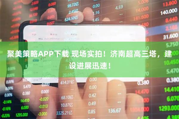聚美策略APP下载 现场实拍！济南超高三塔，建设进展迅速！