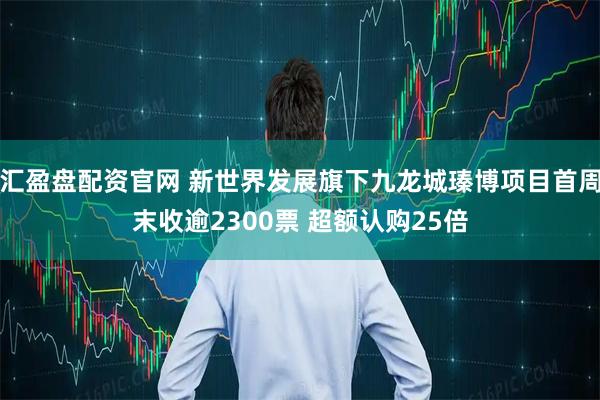 汇盈盘配资官网 新世界发展旗下九龙城瑧博项目首周末收逾2300票 超额认购25倍