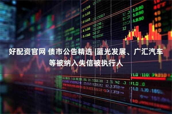 好配资官网 债市公告精选 |蓝光发展、广汇汽车等被纳入失信被执行人