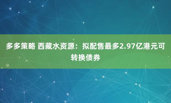 多多策略 西藏水资源：拟配售最多2.97亿港元可转换债券