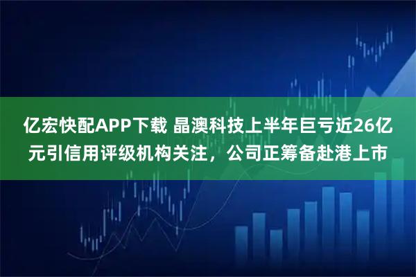 亿宏快配APP下载 晶澳科技上半年巨亏近26亿元引信用评级机构关注，公司正筹备赴港上市