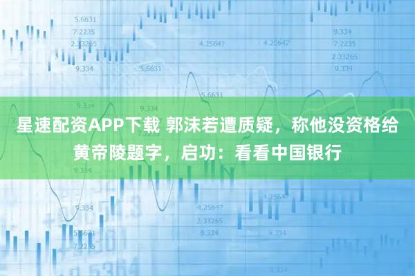 星速配资APP下载 郭沫若遭质疑，称他没资格给黄帝陵题字，启功：看看中国银行