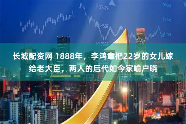 长城配资网 1888年，李鸿章把22岁的女儿嫁给老大臣，两人的后代如今家喻户晓