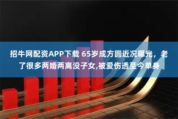 招牛网配资APP下载 65岁成方圆近况曝光，老了很多两婚两离没子女,被爱伤透至今单身