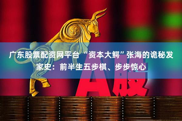 广东股票配资网平台 “资本大鳄”张海的诡秘发家史：前半生五步棋、步步惊心