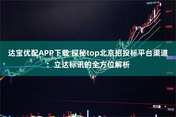 达宝优配APP下载 探秘top北京招投标平台渠道：立达标讯的全方位解析