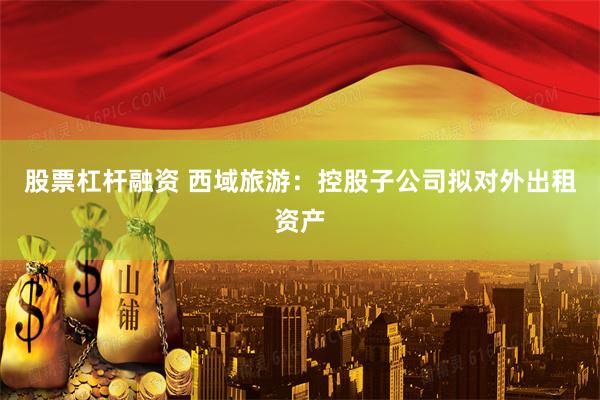 股票杠杆融资 西域旅游：控股子公司拟对外出租资产