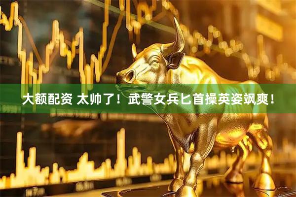 大额配资 太帅了！武警女兵匕首操英姿飒爽！