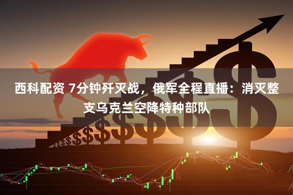 西科配资 7分钟歼灭战，俄军全程直播：消灭整支乌克兰空降特种部队
