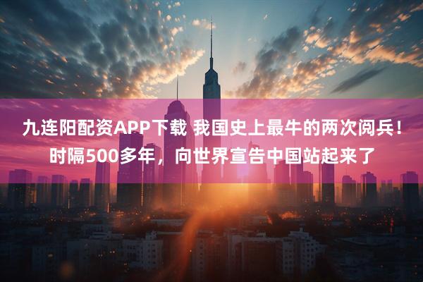 九连阳配资APP下载 我国史上最牛的两次阅兵！时隔500多年，向世界宣告中国站起来了