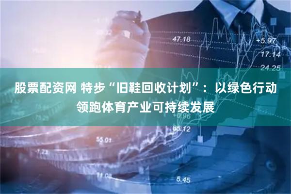 股票配资网 特步“旧鞋回收计划”：以绿色行动领跑体育产业可持续发展