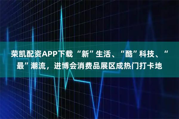 荣凯配资APP下载 “新”生活、“酷”科技、“最”潮流，进博会消费品展区成热门打卡地