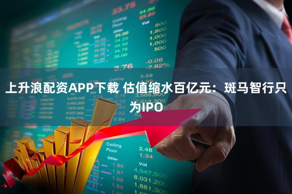 上升浪配资APP下载 估值缩水百亿元：斑马智行只为IPO