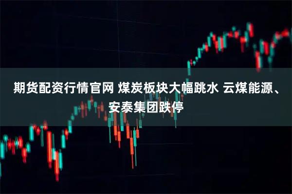 期货配资行情官网 煤炭板块大幅跳水 云煤能源、安泰集团跌停
