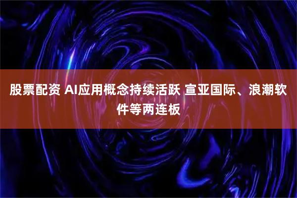 股票配资 AI应用概念持续活跃 宣亚国际、浪潮软件等两连板