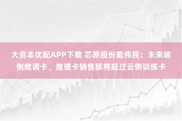 大资本优配APP下载 芯原股份戴伟民：未来端侧微调卡、推理卡销售额将超过云侧训练卡