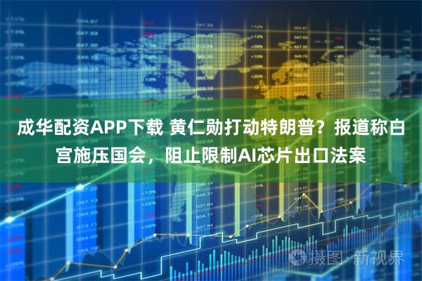 成华配资APP下载 黄仁勋打动特朗普？报道称白宫施压国会，阻止限制AI芯片出口法案