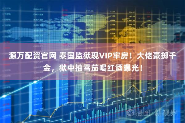 源万配资官网 泰国监狱现VIP牢房！大佬豪掷千金，狱中抽雪茄喝红酒曝光！