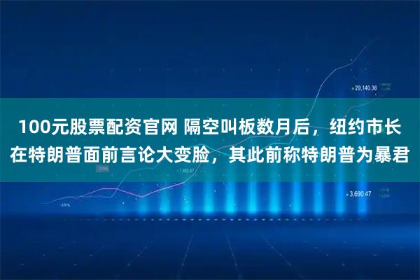 100元股票配资官网 隔空叫板数月后，纽约市长在特朗普面前言论大变脸，其此前称特朗普为暴君