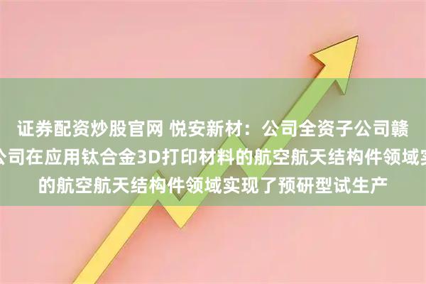 证券配资炒股官网 悦安新材：公司全资子公司赣州悦龙新材料有限公司在应用钛合金3D打印材料的航空航天结构件领域实现了预研型试生产