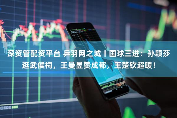 深资管配资平台 乒羽网之城丨国球三进：孙颖莎逛武侯祠，王曼昱赞成都，王楚钦超暖！