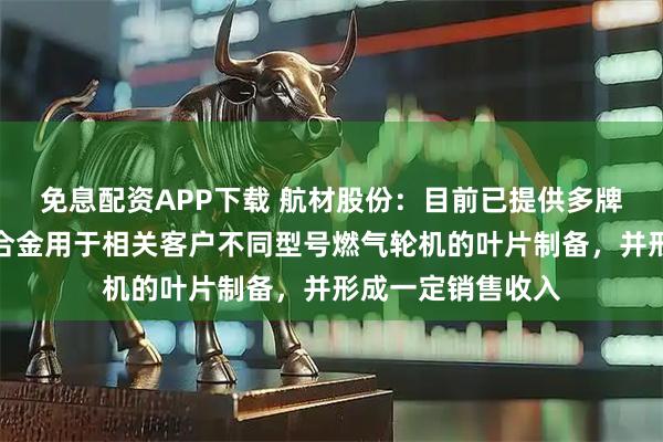免息配资APP下载 航材股份：目前已提供多牌号的高温合金母合金用于相关客户不同型号燃气轮机的叶片制备，并形成一定销售收入