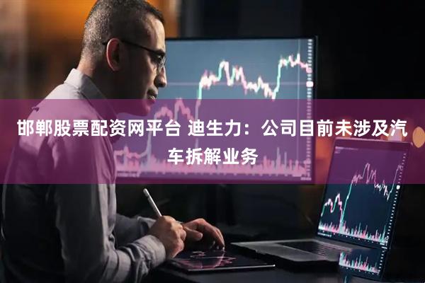 邯郸股票配资网平台 迪生力：公司目前未涉及汽车拆解业务