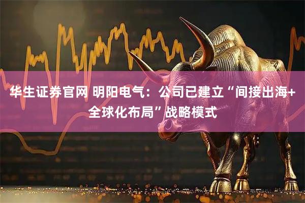 华生证券官网 明阳电气：公司已建立“间接出海+全球化布局”战略模式