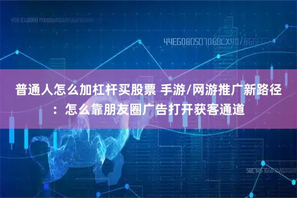 普通人怎么加杠杆买股票 手游/网游推广新路径：怎么靠朋友圈广告打开获客通道