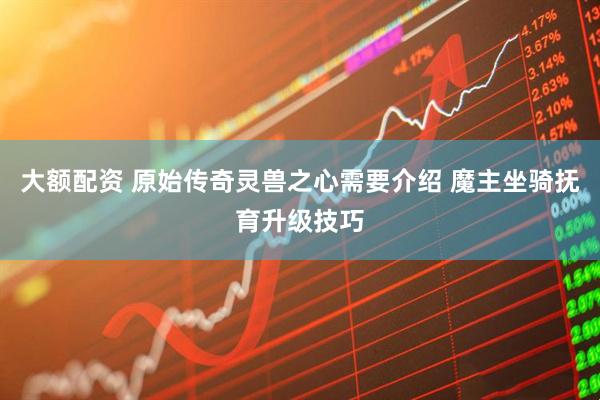 大额配资 原始传奇灵兽之心需要介绍 魔主坐骑抚育升级技巧