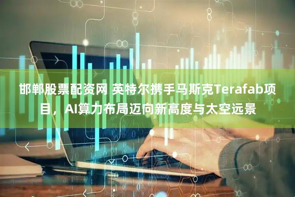 邯郸股票配资网 英特尔携手马斯克Terafab项目，AI算力布局迈向新高度与太空远景