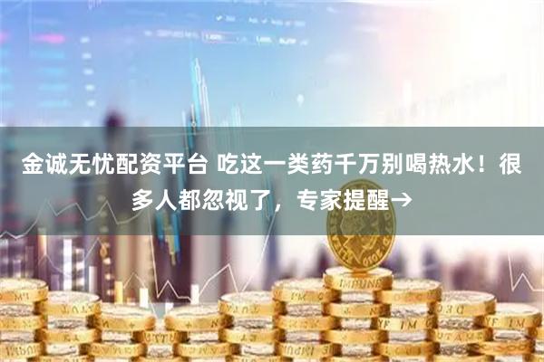 金诚无忧配资平台 吃这一类药千万别喝热水！很多人都忽视了，专家提醒→