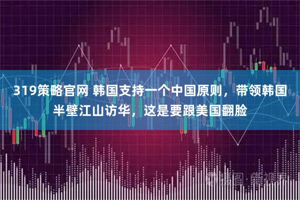 319策略官网 韩国支持一个中国原则，带领韩国半壁江山访华，这是要跟美国翻脸