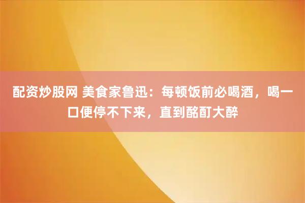 配资炒股网 美食家鲁迅：每顿饭前必喝酒，喝一口便停不下来，直到酩酊大醉