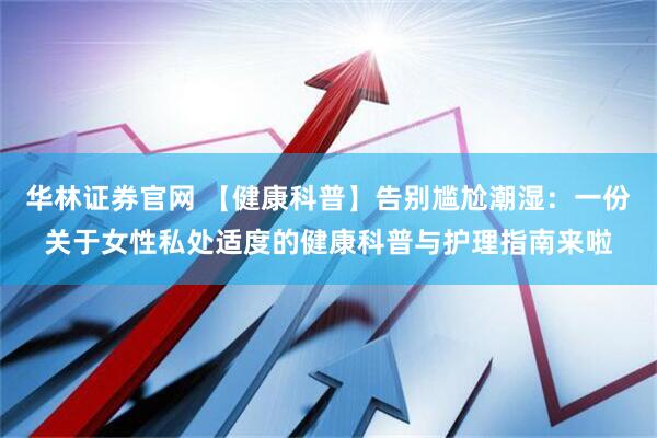 华林证券官网 【健康科普】告别尴尬潮湿：一份关于女性私处适度的健康科普与护理指南来啦