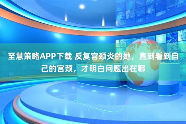 至慧策略APP下载 反复宫颈炎的她，直到看到自己的宫颈，才明白问题出在哪