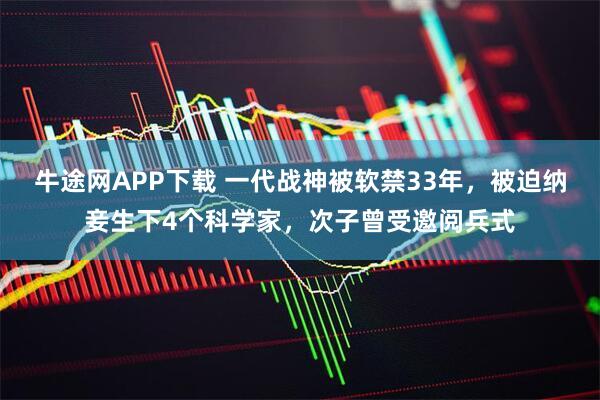牛途网APP下载 一代战神被软禁33年，被迫纳妾生下4个科学家，次子曾受邀阅兵式