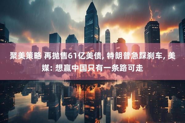 聚美策略 再抛售61亿美债, 特朗普急踩刹车, 美媒: 想赢中国只有一条路可走