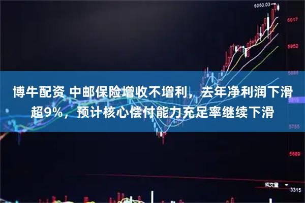 博牛配资 中邮保险增收不增利，去年净利润下滑超9%，预计核心偿付能力充足率继续下滑