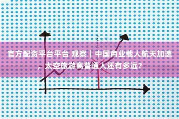官方配资平台平台 观察｜中国商业载人航天加速，太空旅游离普通人还有多远？