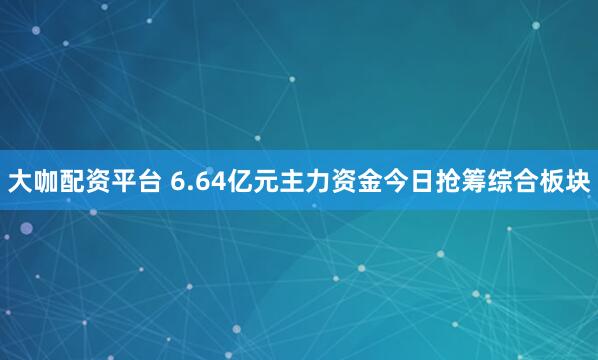 大咖配资平台 6.64亿元主力资金今日抢筹综合板块