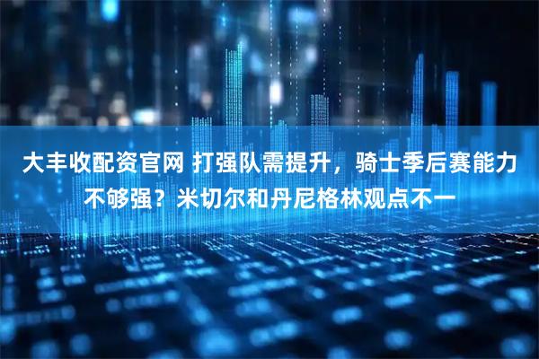 大丰收配资官网 打强队需提升，骑士季后赛能力不够强？米切尔和丹尼格林观点不一