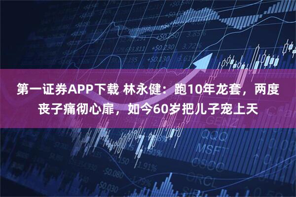 第一证券APP下载 林永健：跑10年龙套，两度丧子痛彻心扉，如今60岁把儿子宠上天