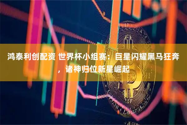 鸿泰利创配资 世界杯小组赛：巨星闪耀黑马狂奔，诸神归位新星崛起