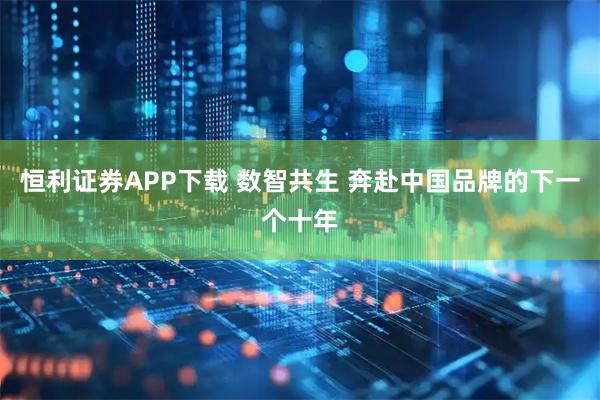 恒利证券APP下载 数智共生 奔赴中国品牌的下一个十年