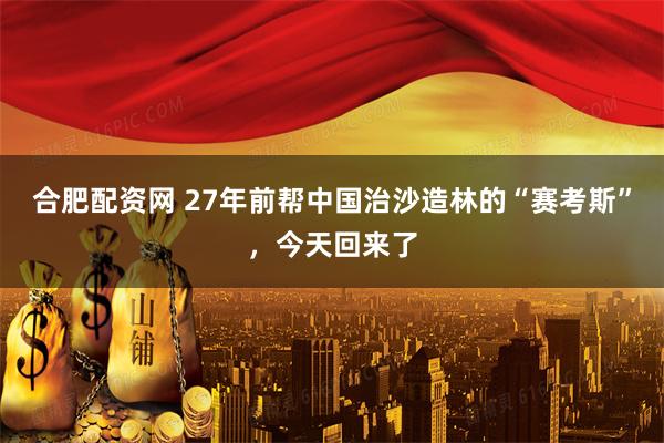 合肥配资网 27年前帮中国治沙造林的“赛考斯”，今天回来了