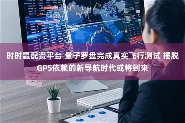 时时赢配资平台 量子罗盘完成真实飞行测试 摆脱GPS依赖的新导航时代或将到来