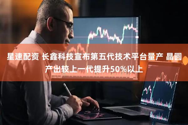 星速配资 长鑫科技宣布第五代技术平台量产 晶圆产出较上一代提升50%以上