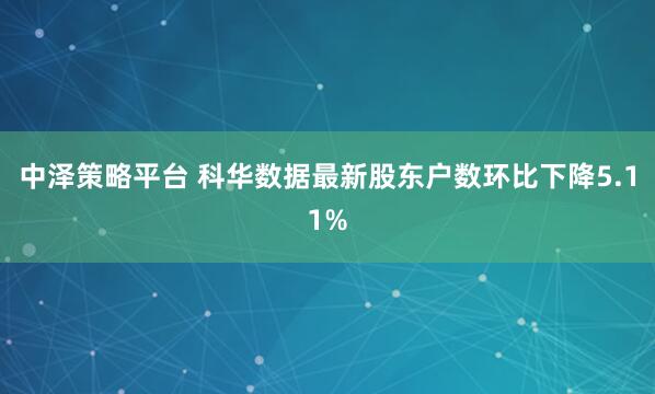 中泽策略平台 科华数据最新股东户数环比下降5.11%